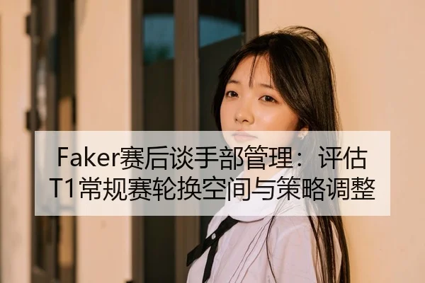 Faker赛后谈手部管理：评估T1常规赛轮换空间与策略调整
